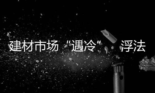 建材市場“遇冷”　浮法玻璃市場堪憂,行業資訊