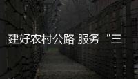 建好農(nóng)村公路 服務(wù)“三農(nóng)”發(fā)展