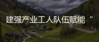 建強產業工人隊伍賦能“首位產業”發展_