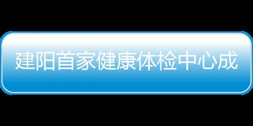 建陽首家健康體檢中心成立 市民可通過APP查詢