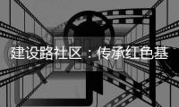 建設(shè)路社區(qū)：傳承紅色基因  激活紅色動能_