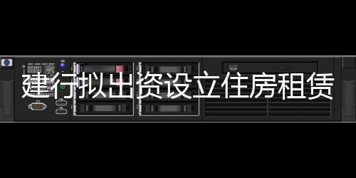 建行擬出資設立住房租賃基金 基金募集規(guī)模300億元