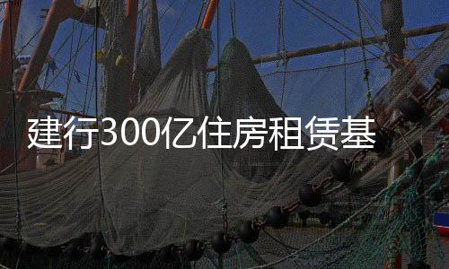 建行300億住房租賃基金落地