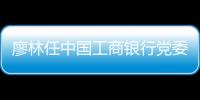 廖林任中國工商銀行黨委書記，陳四清被免｜快訊