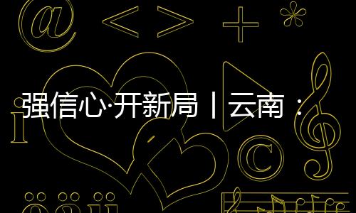 強信心·開新局丨云南：鉚足干勁沖刺經濟“開門紅”