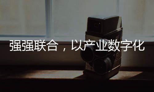 強強聯合，以產業數字化推動裝配化裝修行業新發展