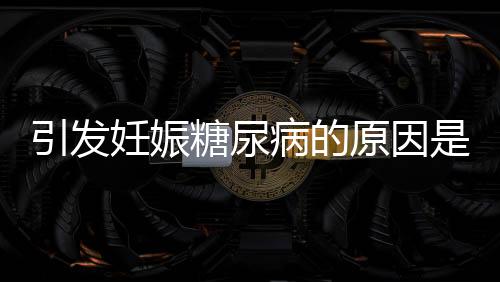 引發(fā)妊娠糖尿病的原因是什么？妊娠糖尿病能治好嗎？