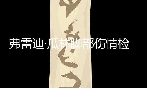 弗雷迪·瓜林腳部傷情檢查結(jié)果