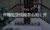 開箱驗貨視頻怎么拍（開箱驗貨）