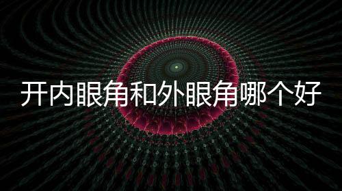 開內眼角和外眼角哪個好看？如何選擇？