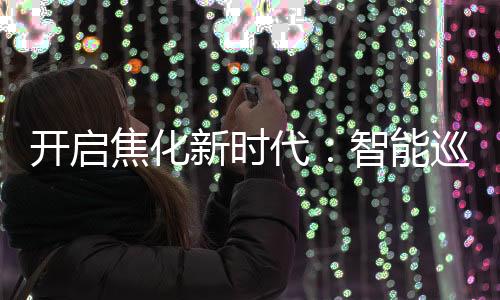 開啟焦化新時(shí)代：智能巡檢機(jī)器人的創(chuàng)新之路