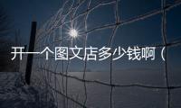 開一個圖文店多少錢?。ㄩ_一個圖文店多少錢）