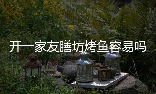 開一家友膳坊烤魚容易嗎