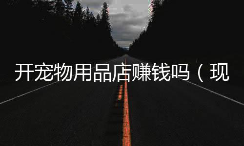 開寵物用品店賺錢嗎（現(xiàn)在經(jīng)營寵物店生意好嗎）