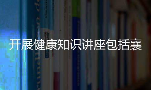 開展健康知識講座包括襄陽健康知識講座活動方案的具體內(nèi)容