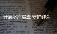 開展水庫巡查 守護群眾安全