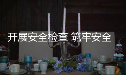 開展安全檢查 筑牢安全防線