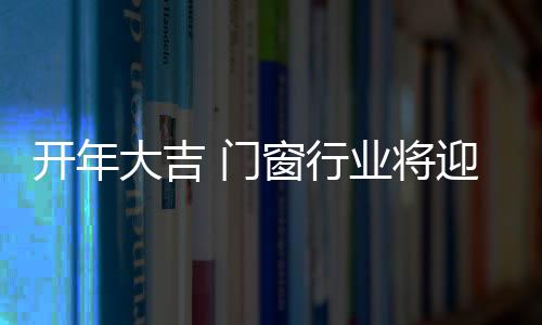 開年大吉 門窗行業(yè)將迎來高熱度關(guān)注