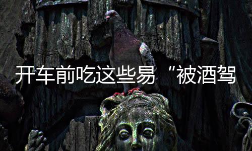 開車前吃這些易“被酒駕” 豆腐乳酒精過高