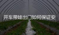 開車帶娃出門如何保證安全 這些一定要注意