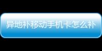 異地補移動手機卡怎么補辦，移動手機卡怎么補辦