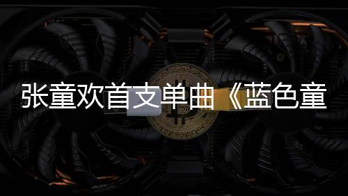 張童歡首支單曲《藍色童話》浪漫上線  打開一段青澀而溫暖的記憶