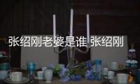 張紹剛老婆是誰(shuí) 張紹剛老婆是做什么的王倩個(gè)人資料