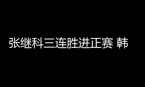 張繼科三連勝進(jìn)正賽 韓國(guó)六將齊闖關(guān)