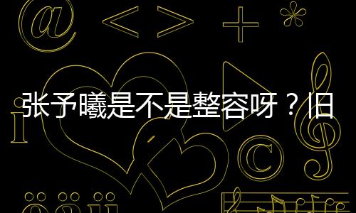 張予曦是不是整容呀？舊照被扒，差別大到跌破網友眼鏡！