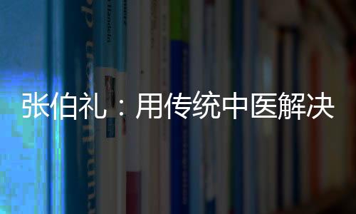 張伯禮：用傳統中醫解決好醫改難題