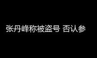 張丹峰稱被盜號(hào) 否認(rèn)參加《女婿上門了》
