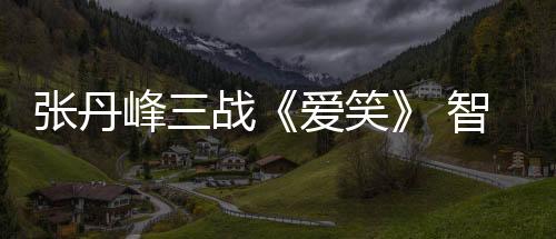 張丹峰三戰《愛笑》 智慧擔當被贊稱職【娛樂新聞】風尚中國網