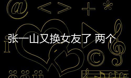 張一山又換女友了 兩個月三個對象這次還是黃頭發的妹妹