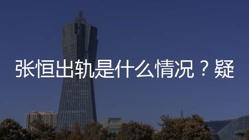張恒出軌是什么情況？疑鄭爽小號(hào)發(fā)文：張恒出軌我的圈內(nèi)好友