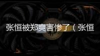 張恒被鄭爽害慘了（張恒鄭爽魚死網破）