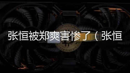 張恒被鄭爽害慘了（張恒鄭爽魚死網破）