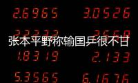 張本平野稱輸國乒很不甘心：要在團體奪金雪辱