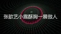 張歆藝小露酥胸一展傲人身材，誘惑眾人