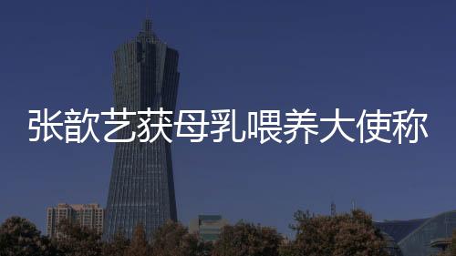 張歆藝獲母乳喂養(yǎng)大使稱號 談堅(jiān)持母乳喂養(yǎng)原因