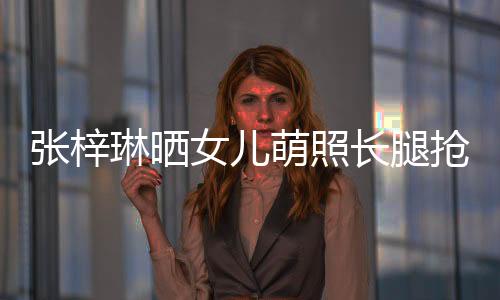 張梓琳曬女兒萌照長腿搶鏡 被誤認(rèn)成男孩