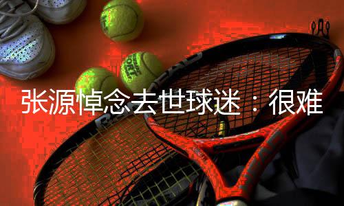 張源悼念去世球迷：很難想象你在什么身體狀態下還給我回復