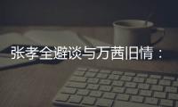 張孝全避談與萬茜舊情：現在沒女朋友【娛樂新聞】風尚中國網