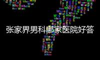 張家界男科哪家醫院好答案在這，附各專科機構地址