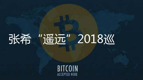 張希“遙遠”2018巡演繼續 年度收官定檔天津