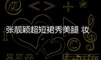 張靚穎超短裙秀美腿 妝容精致笑容燦爛