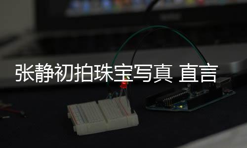張靜初拍珠寶寫真 直言喜歡挑戰新事物【娛樂新聞】風尚中國網