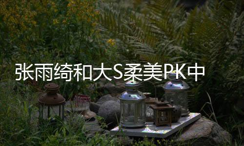 張雨綺和大S柔美PK中性