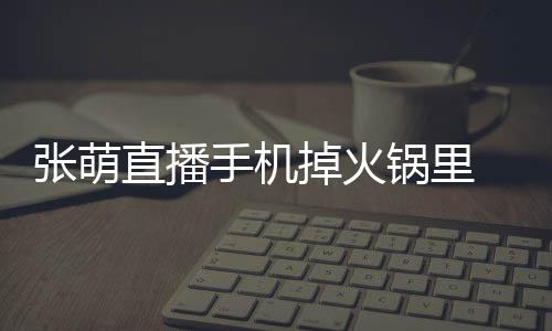 張萌直播手機掉火鍋里 吃驚連呼“我的天吶”