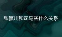 張贏川和司馬灰什么關系 張贏川和司馬灰關系揭秘
