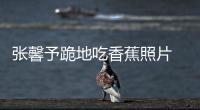 張馨予跪地吃香蕉照片 張馨予露全乳不雅照流出